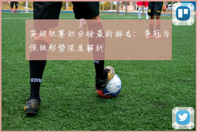 英超联赛积分榜最新排名：争冠与保级形势深度解析