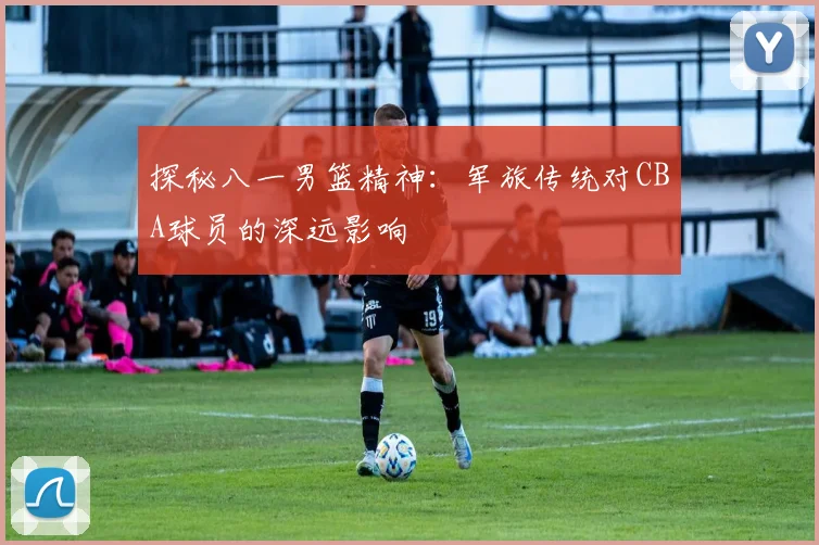 探秘八一男篮精神：军旅传统对CBA球员的深远影响