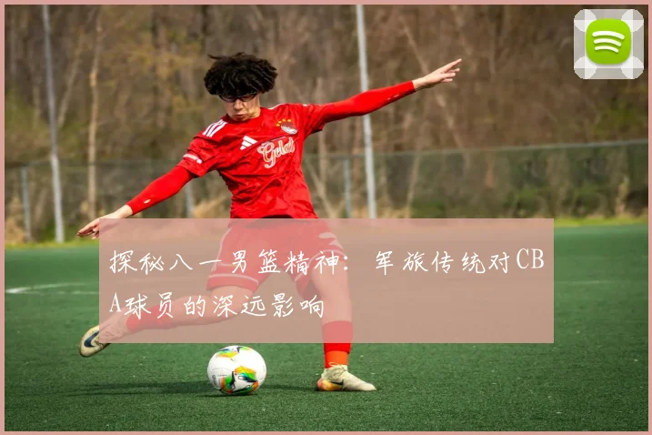 探秘八一男篮精神：军旅传统对CBA球员的深远影响