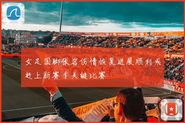 女足国脚张岩伤情恢复进展顺利或赶上新赛季关键比赛