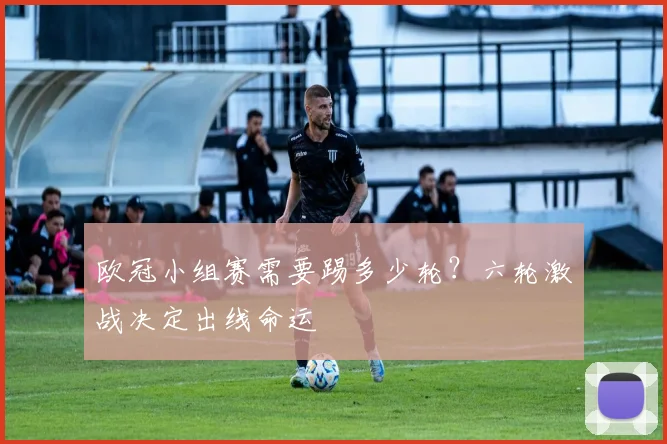 欧冠小组赛需要踢多少轮？六轮激战决定出线命运
