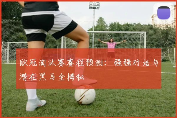 欧冠淘汰赛赛程预测：强强对话与潜在黑马全揭秘