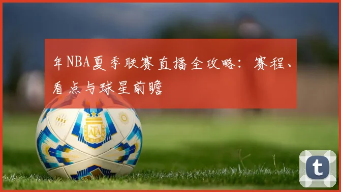 年NBA夏季联赛直播全攻略：赛程、看点与球星前瞻