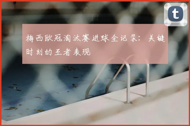 梅西欧冠淘汰赛进球全记录：关键时刻的王者表现