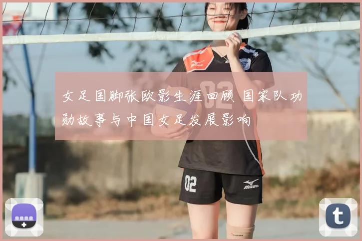 女足国脚张欧影生涯回顾 国家队功勋故事与中国女足发展影响