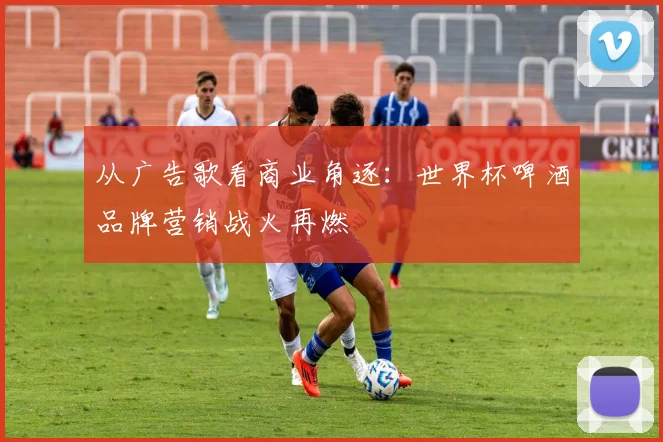 从广告歌看商业角逐：世界杯啤酒品牌营销战火再燃