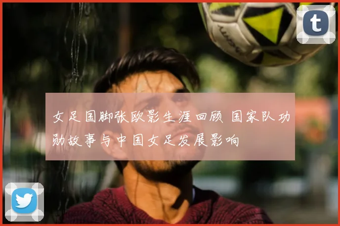 女足国脚张欧影生涯回顾 国家队功勋故事与中国女足发展影响