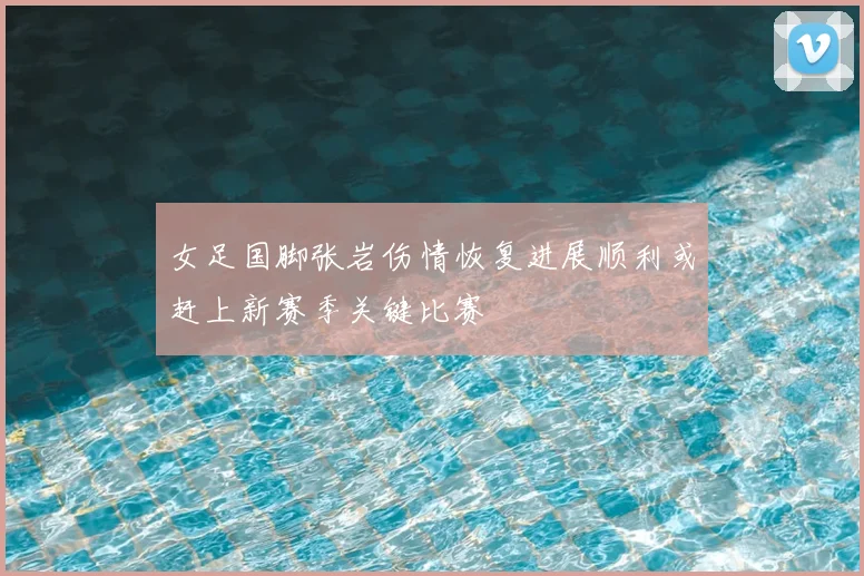 女足国脚张岩伤情恢复进展顺利或赶上新赛季关键比赛