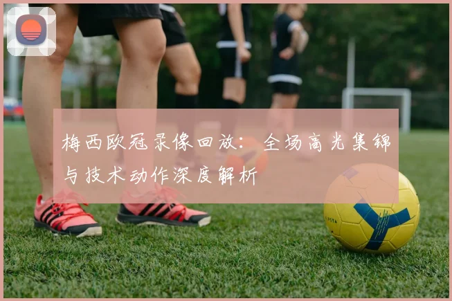 梅西欧冠录像回放：全场高光集锦与技术动作深度解析