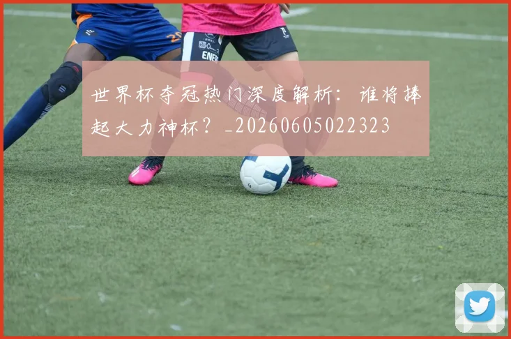 世界杯夺冠热门深度解析：谁将捧起大力神杯？_20260605022323