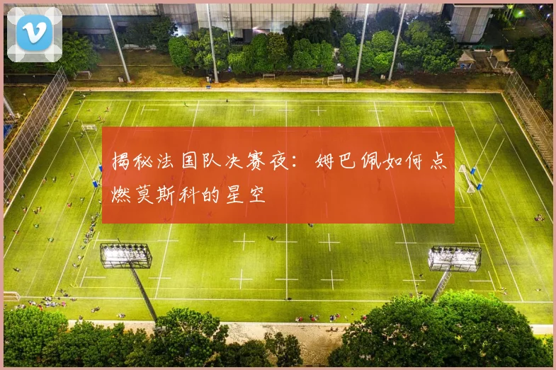 揭秘法国队决赛夜：姆巴佩如何点燃莫斯科的星空