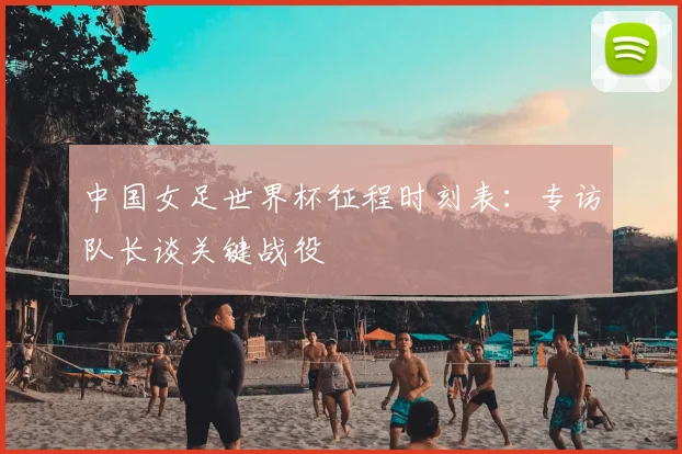 中国女足世界杯征程时刻表:专访队长谈关键战役