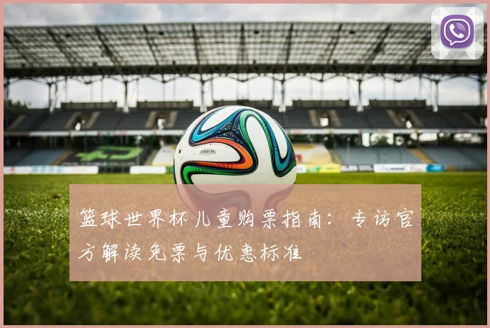 篮球世界杯儿童购票指南：专访官方解读免票与优惠标准