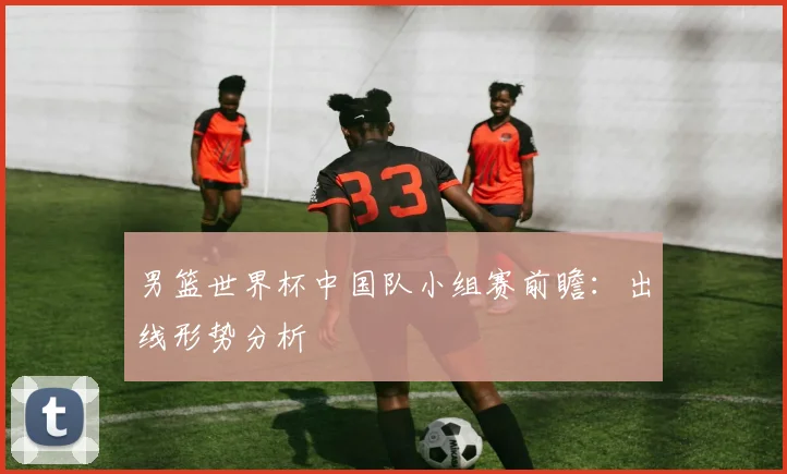 男篮世界杯中国队小组赛前瞻：出线形势分析