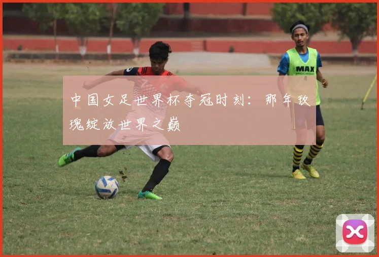中国女足世界杯夺冠时刻：那年玫瑰绽放世界之巅
