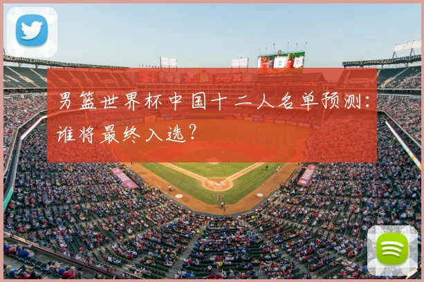 男篮世界杯中国十二人名单预测：谁将最终入选？