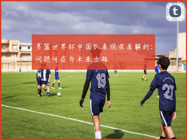 男篮世界杯中国队表现深度解析：问题何在与未来出路