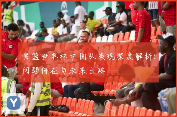 男篮世界杯中国队表现深度解析：问题何在与未来出路