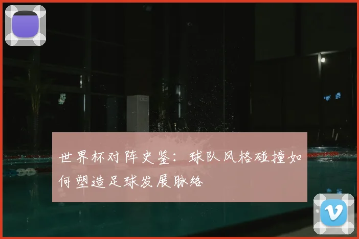 世界杯对阵史鉴:球队风格碰撞如何塑造足球发展脉络