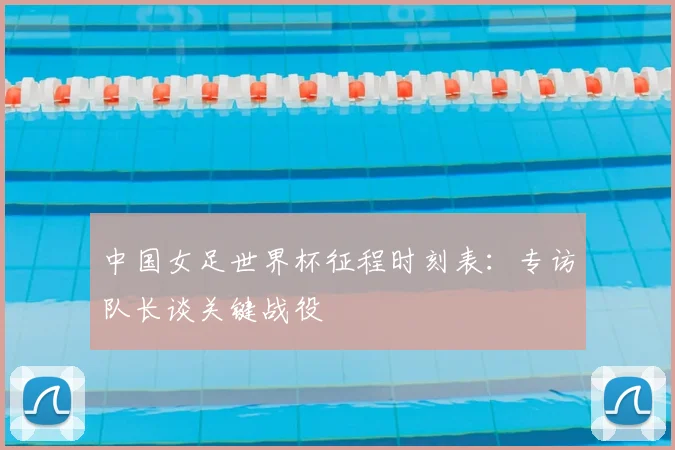 中国女足世界杯征程时刻表:专访队长谈关键战役