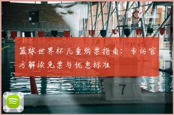 篮球世界杯儿童购票指南：专访官方解读免票与优惠标准