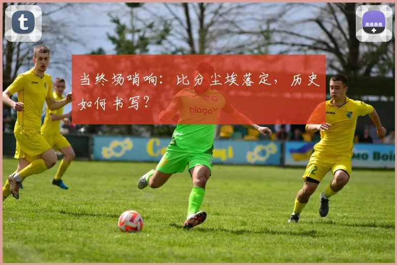 当终场哨响：比分尘埃落定，历史如何书写？