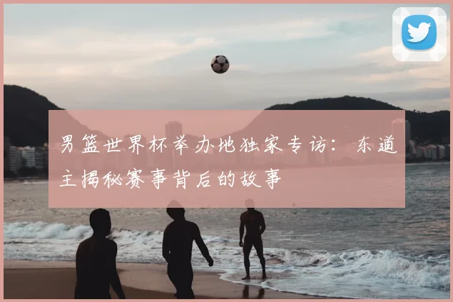 男篮世界杯举办地独家专访：东道主揭秘赛事背后的故事