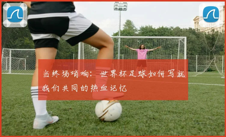 当终场哨响：世界杯足球如何写就我们共同的热血记忆