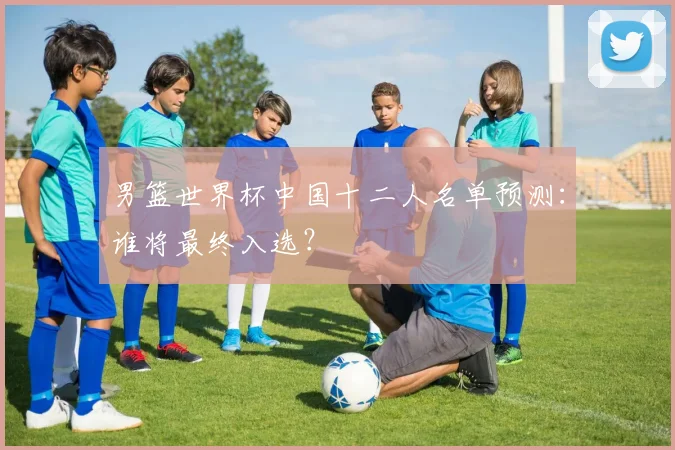 男篮世界杯中国十二人名单预测：谁将最终入选？