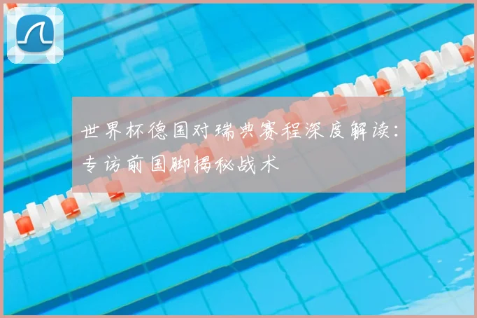 世界杯德国对瑞典赛程深度解读：专访前国脚揭秘战术