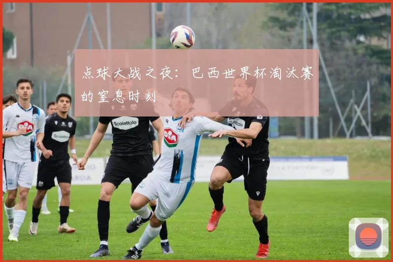 点球大战之夜:巴西世界杯淘汰赛的窒息时刻